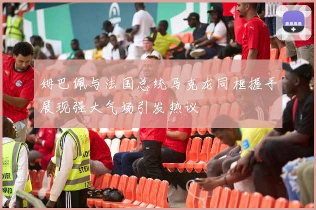 姆巴佩与法国总统马克龙同框握手展现强大气场引发热议