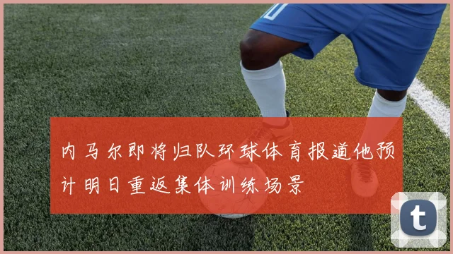 内马尔即将归队环球体育报道他预计明日重返集体训练场景