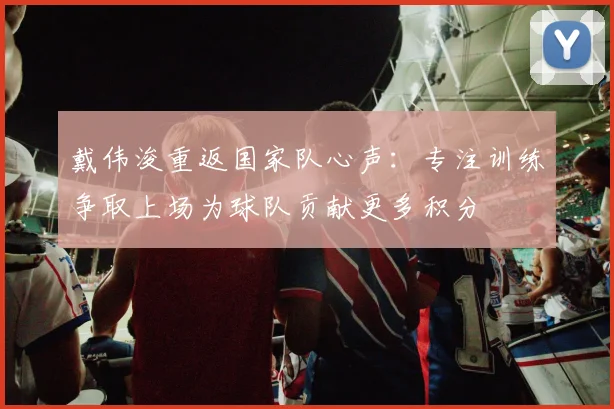 戴伟浚重返国家队心声：专注训练争取上场为球队贡献更多积分