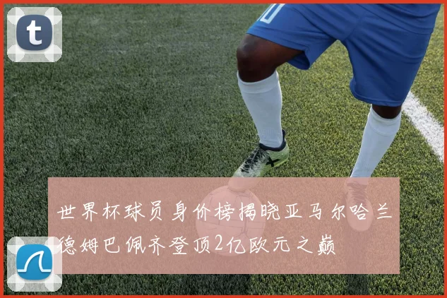 世界杯球员身价榜揭晓亚马尔哈兰德姆巴佩齐登顶2亿欧元之巅