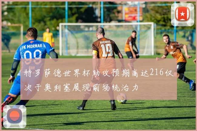 特罗萨德世界杯助攻预期高达216仅次于奥利塞展现前场统治力