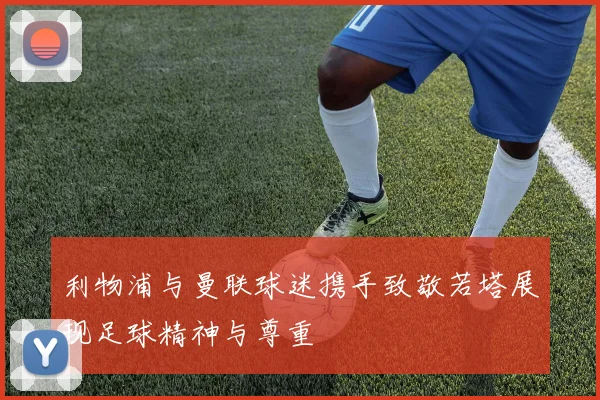 利物浦与曼联球迷携手致敬若塔展现足球精神与尊重