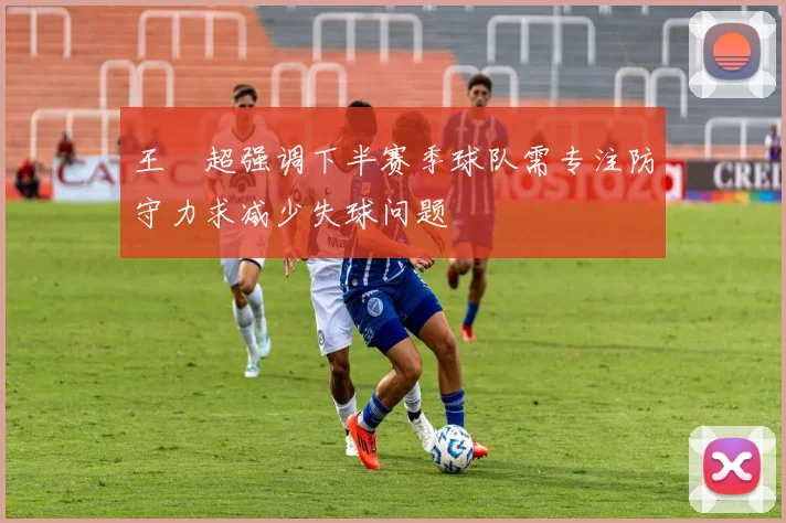 王燊超强调下半赛季球队需专注防守力求减少失球问题