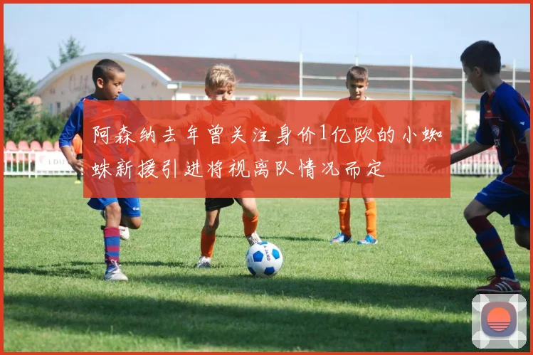 阿森纳去年曾关注身价1亿欧的小蜘蛛新援引进将视离队情况而定