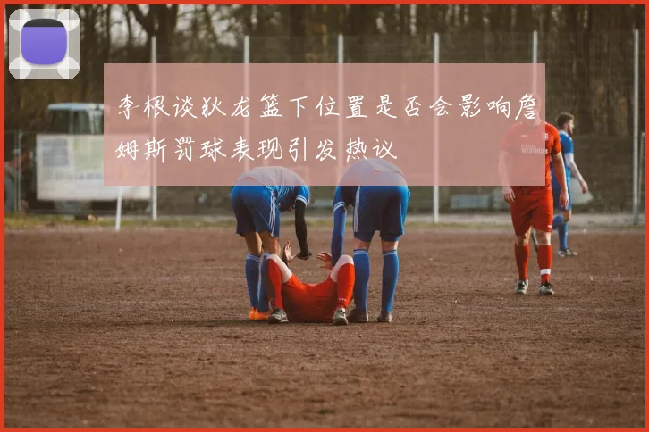 李根谈狄龙篮下位置是否会影响詹姆斯罚球表现引发热议