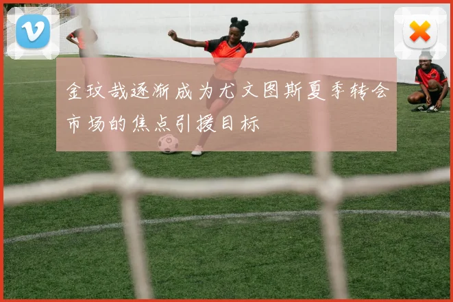 金玟哉逐渐成为尤文图斯夏季转会市场的焦点引援目标