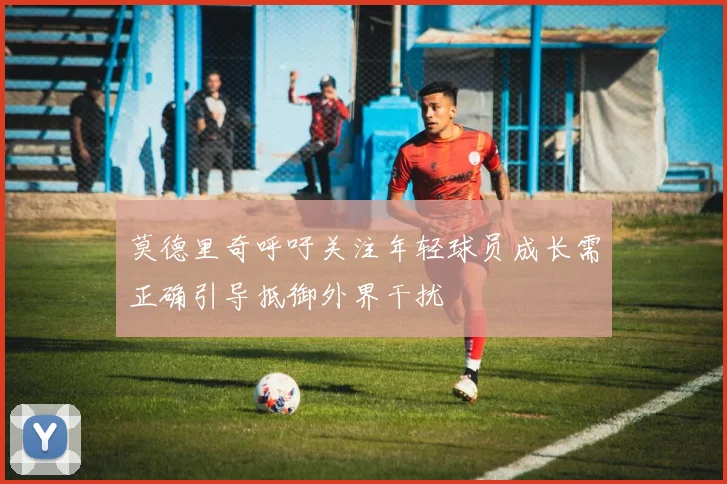 莫德里奇呼吁关注年轻球员成长需正确引导抵御外界干扰
