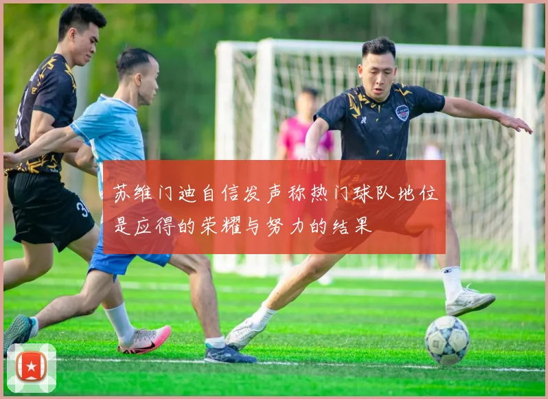 苏维门迪自信发声称热门球队地位是应得的荣耀与努力的结果