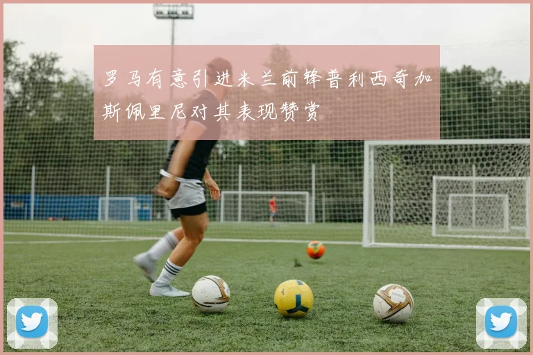 罗马有意引进米兰前锋普利西奇加斯佩里尼对其表现赞赏