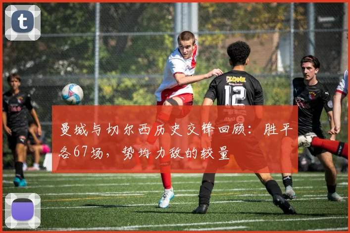曼城与切尔西历史交锋回顾：胜平各67场，势均力敌的较量
