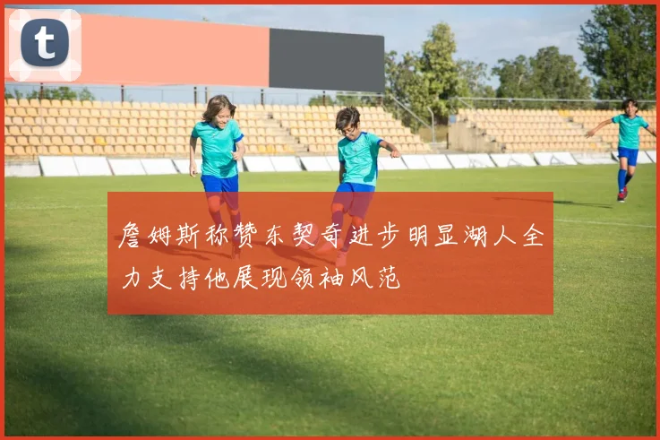 詹姆斯称赞东契奇进步明显湖人全力支持他展现领袖风范