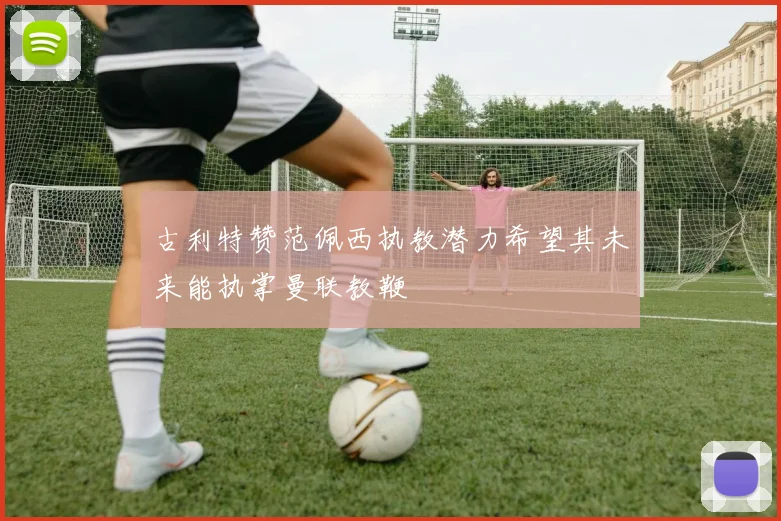 古利特赞范佩西执教潜力希望其未来能执掌曼联教鞭