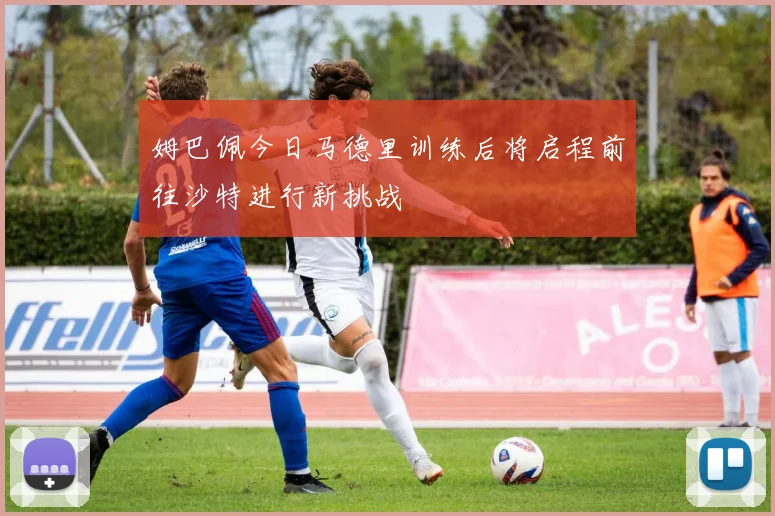 姆巴佩今日马德里训练后将启程前往沙特进行新挑战