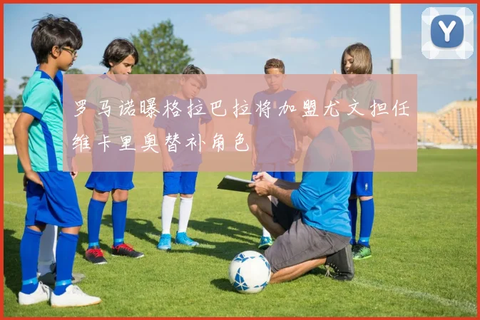 罗马诺曝格拉巴拉将加盟尤文担任维卡里奥替补角色